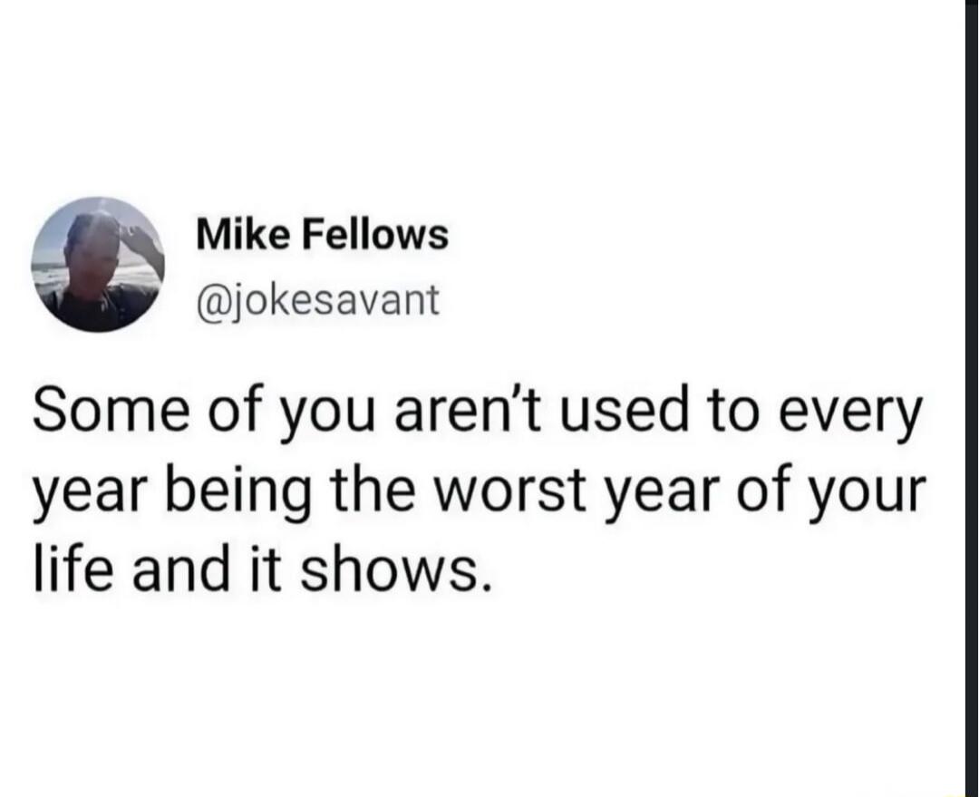 Mike Fellows @jokesavant Some of you aren't used to every year being the worst year of your life and it shows.
