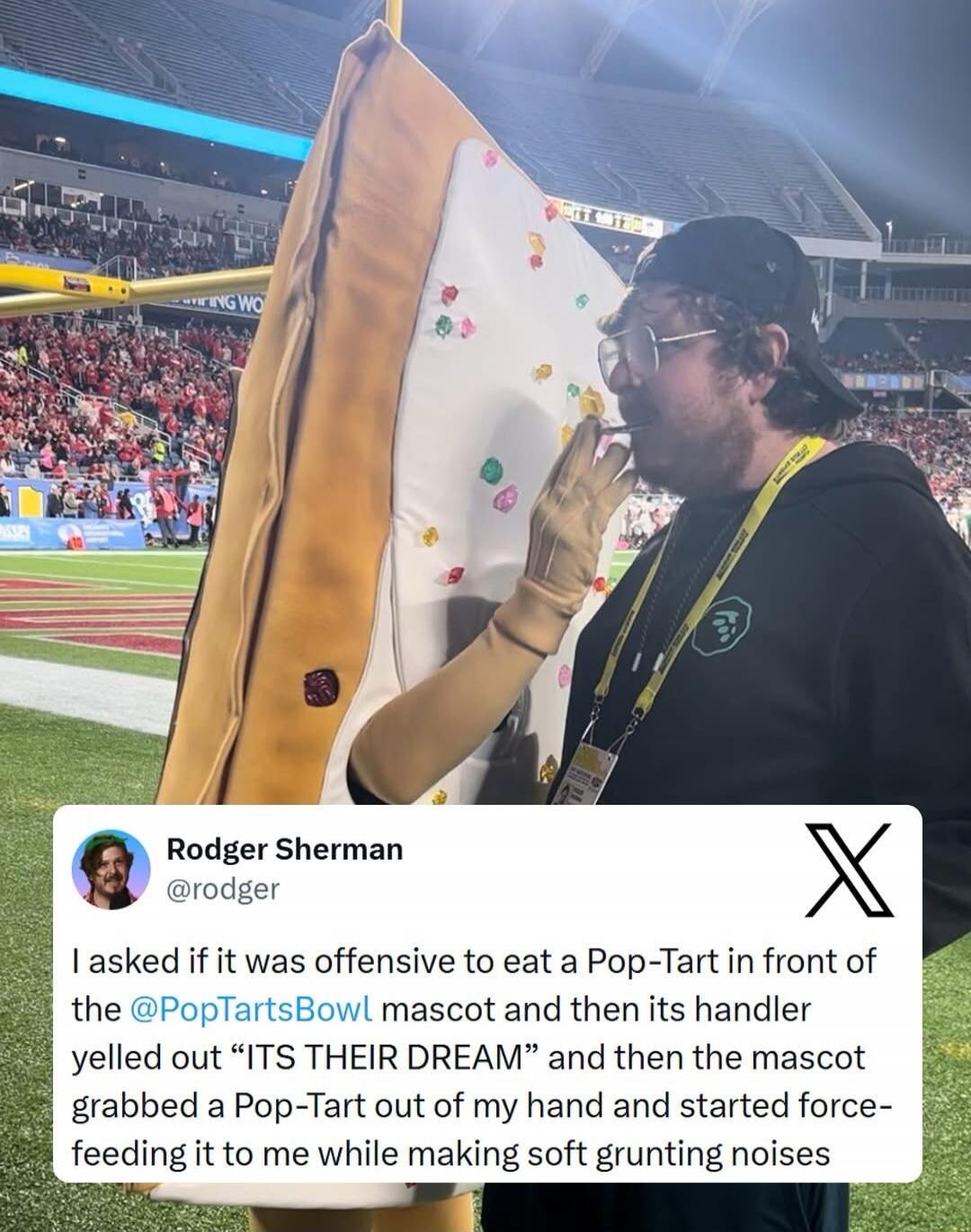 Rodger Sherman @rodger I asked if it was offensive to eat a Pop-Tart in front of the @PopTartsBowl mascot and then its handler yelled out 'ITS THEIR DREAM' and then the mascot grabbed a Pop-Tart out of my hand and started force-feeding it to me while making soft grunting noises