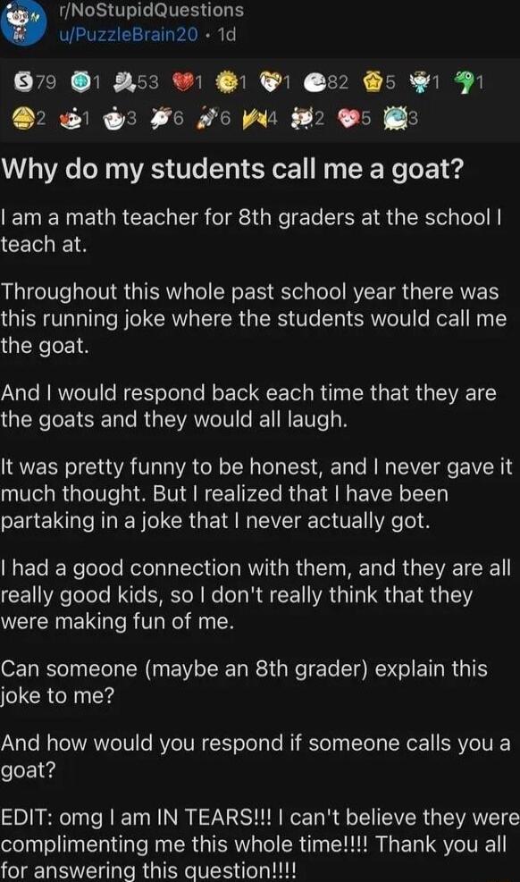 NoStupidQuestions uPuzzleBrain20 1d 879 253 1 32 5 1 P 3 Fo o g 2 5 Why do my students call me a goat am a math teacher for 8th graders at the school CEIES Throughout this whole past school year there was this running joke where the students would call me the goat And would respond back each time that they are GERSCEISER CRGEANCI N N ENT B It was pretty funny to be honest and never gave it much th