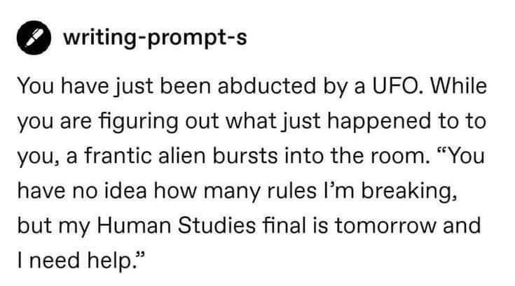 0 writing prompt s You have just been abducted by a UFO While you are figuring out what just happened to to you a frantic alien bursts into the room You have no idea how many rules Im breaking but my Human Studies final is tomorrow and I need help