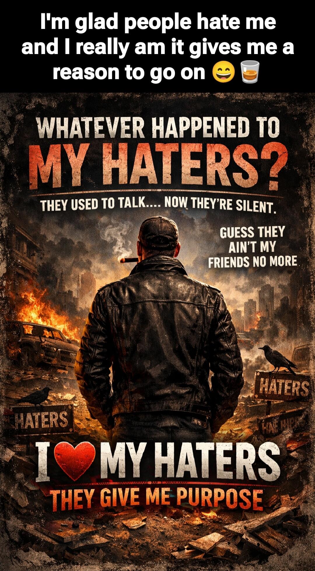 I'm glad people hate me and I really am it gives me a reason to go on 😊☕

WHATEVER HAPPENED TO MY HATERS?
THEY USED TO TALK... NOW THEY'RE SILENT.
GUESS THEY AIN'T MY FRIENDS NO MORE
I ❤️ MY HATERS
THEY GIVE ME PURPOSE