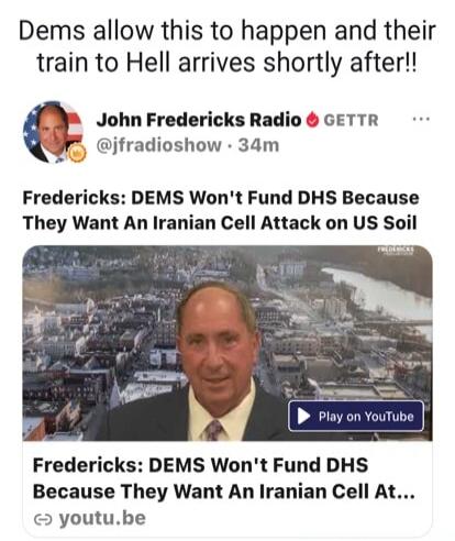 Dems allow this to happen and their train to Hell arrives shortly after!! John Fredericks Radio @jfradioshow 34m Fredericks: DEMS Won't Fund DHS Because They Want An Iranian Cell Attack on US Soil Play on YouTube Fredericks: DEMS Won't Fund DHS Because They Want An Iranian Cell At...