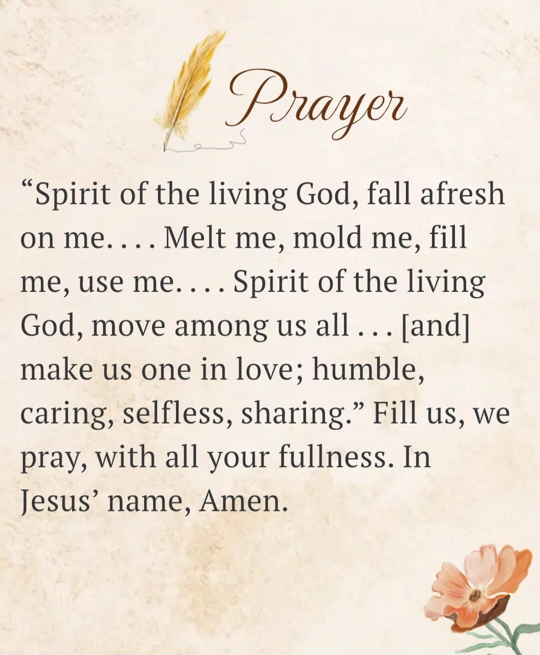 Prayer. Spirit of the living God, fall afresh on me... Melt me, mold me, fill me, use me.... Spirit of the living God, move among us all... [and] make us one in love; humble, caring, selfless, sharing. Fill us, we pray, with all your fullness. In Jesus' name, Amen.