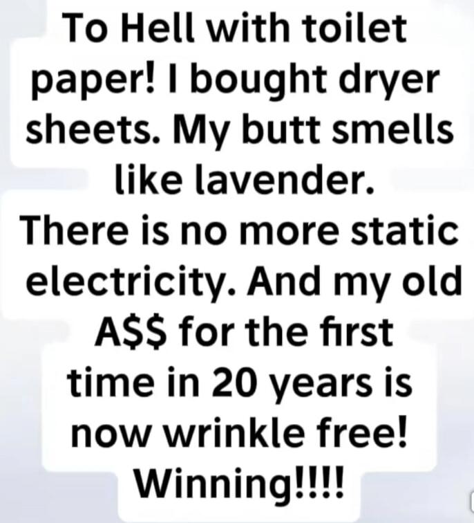 To Hell with toilet paper! I bought dryer sheets. My butt smells like lavender. There is no more static electricity. And my old A$$ for the first time in 20 years is now wrinkle free! Winning!!!!