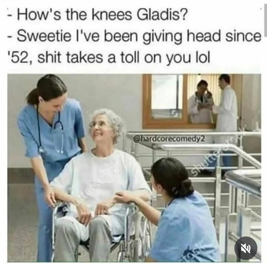 How's the knees Gladis? Sweetie I've been giving head since '52, shit takes a toll on you lol