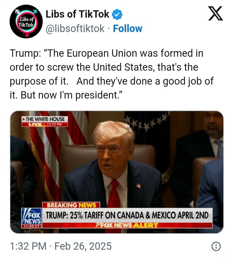Libs of TikTok X libsoftiktok Follow Trump The European Union was formed in order to screw the United States thats the purpose of it And theyve done a good job of it But now Im president 132 PM Feb 26 2025