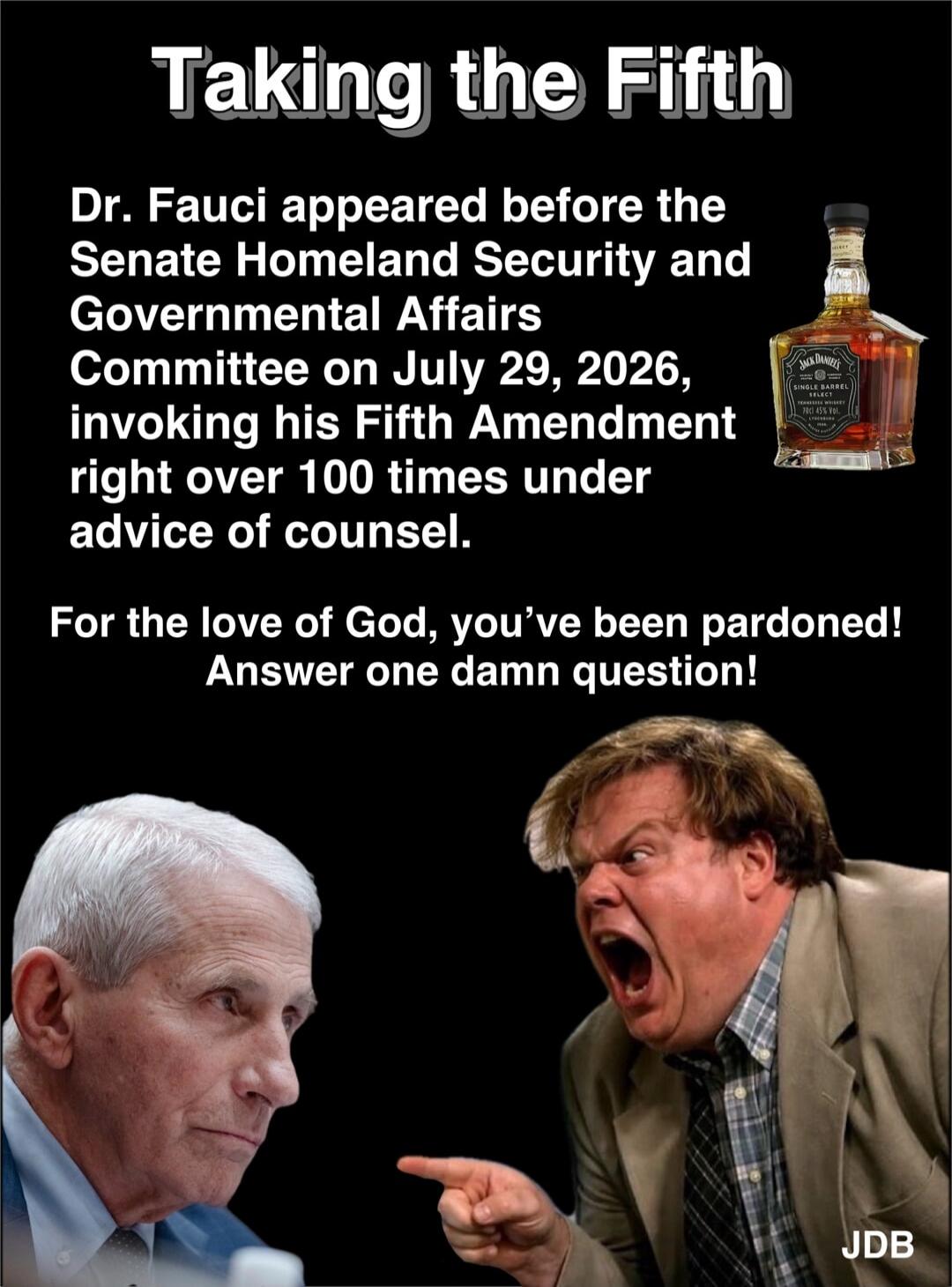 Taking the Fifth. Dr. Fauci appeared before the Senate Homeland Security and Governmental Affairs Committee on July 29, 2026, invoking his Fifth Amendment right over 100 times under advice of counsel. For the love of God, you've been pardoned! Answer one damn question! Jack Daniel's Single Barrel Select Tennessee Whiskey. JDB.