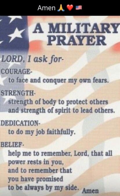 Amen 🙏❤️🇺🇸

A MILITARY PRAYER

LORD, I ask for-
Courage to face and conquer my own fears.
STRENGTH- strength of body to protect others and strength of spirit to lead others.
DEDICATION- to do my job faithfully.
BELIEF- help me to remember, Lord, that all power rests in you, and to remember that you have promised to be always by my side. Amen