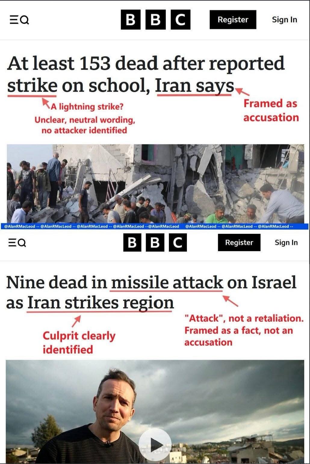 At least 153 dead after reported strike on school, Iran says. A lightning strike? Unclear, neutral wording, no attacker identified. Framed as accusation. Nine dead in missile attack on Israel as Iran strikes region. Culprit clearly identified. 