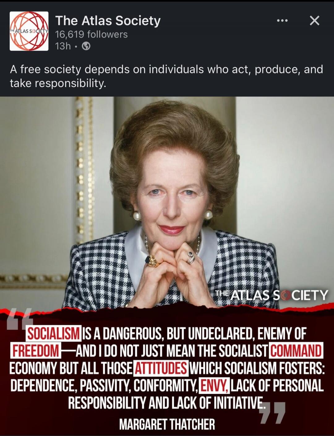 A free society depends on individuals who act, produce, and take responsibility. SOCIALISM IS A DANGEROUS, BUT UNDECLARED, ENEMY OF FREEDOM—AND I DO NOT JUST MEAN THE SOCIALIST COMMAND ECONOMY BUT ALL THOSE ATTITUDES WHICH SOCIALISM FOSTERS: DEPENDENCE, PASSIVITY, CONFORMITY, ENVY, LACK OF PERSONAL RESPONSIBILITY AND LACK OF INITIATIVE. MARGARET TH