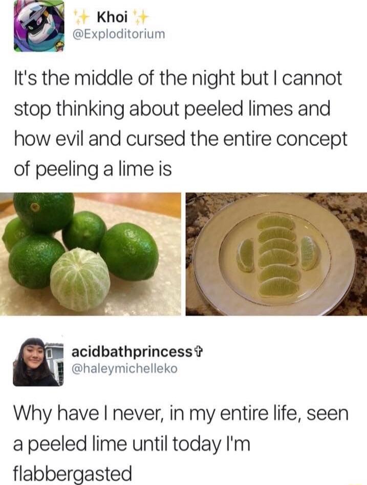 It's the middle of the night but I cannot stop thinking about peeled limes and how evil and cursed the entire concept of peeling a lime is
Why have I never, in my entire life, seen a peeled lime until today I'm flabbergasted