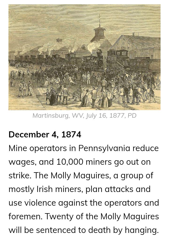 Murtlywsburg WYV July 16 1877 PD December 4 1874 Mine operators in Pennsylvania reduce wages and 10000 miners go out on strike The Molly Maguires a group of mostly Irish miners plan attacks and use violence against the operators and foremen Twenty of the Molly Maguires will be sentenced to death by hanging