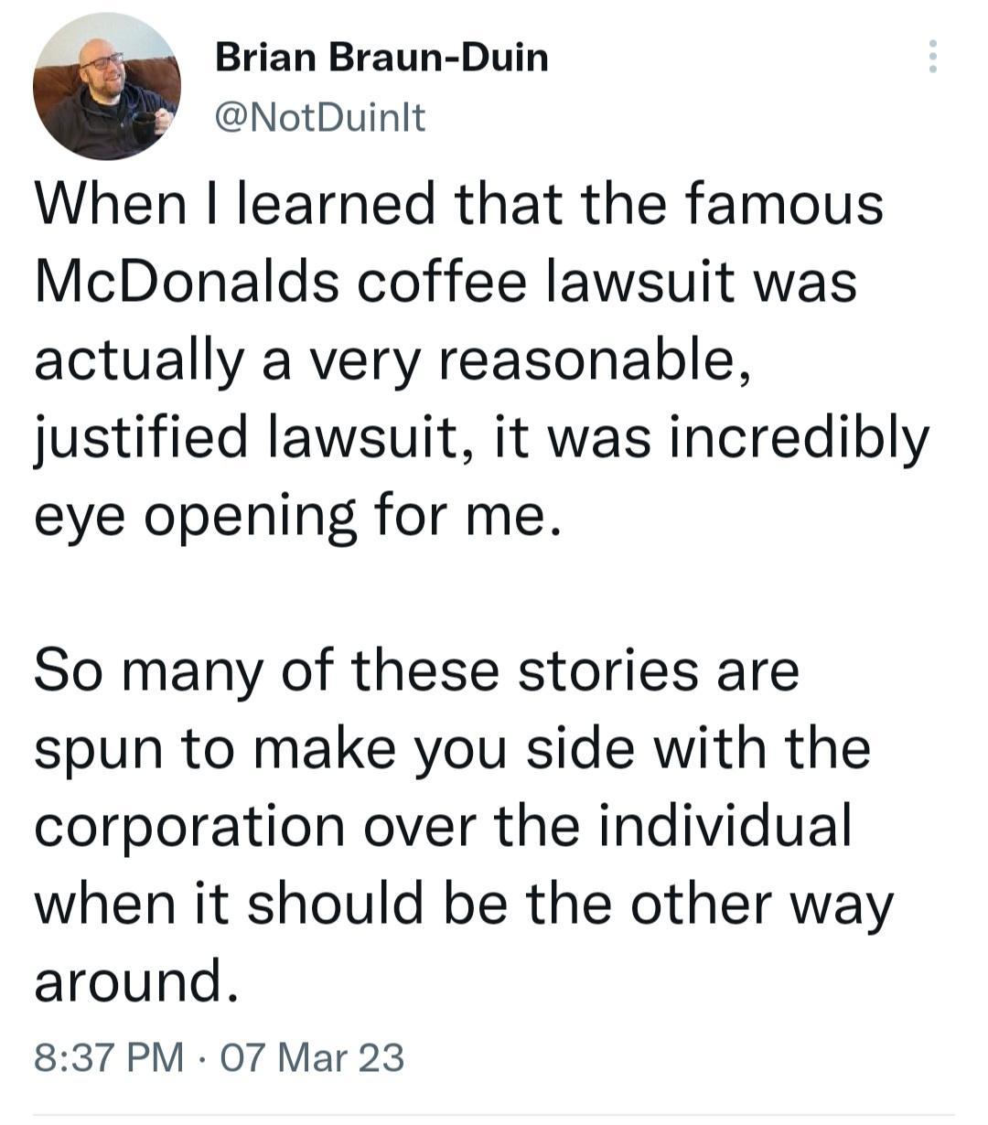 Brian Braun Duin NotDuinlt When learned that the famous McDonalds coffee lawsuit was actually a very reasonable justified lawsuit it was incredibly eye opening for me So many of these stories are spun to make you side with the corporation over the individual when it should be the other way around 837 PM 07 Mar 23