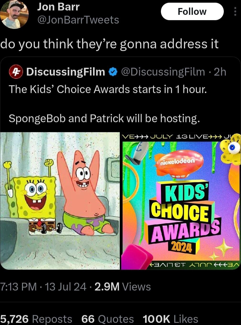 Jon Barr Foll NIEE NS do you think theyre gonna address it DiscussingFilm DiscussingFilm 2h The Kids Choice Awards starts in 1 hour SpongeBob and Patrick will be hosting VES3 JULY 43 LIVES I CIAMST AN CE6IA 713 PM 13 Jul 24 29M Views 5726 Reposts 66 Quotes 100K Likes