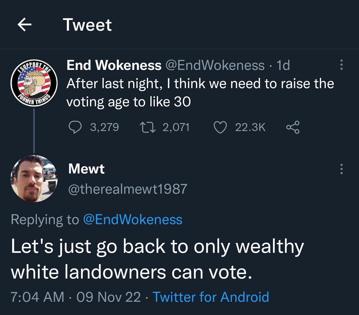 L End Wokeness EndWokeness 1d After last night think we need to raise the voting age to like 30 Q3219 t120m Q 223K K Mewt GOEEETNE LY Replying to EndWokeness Lets just go back to only wealthy white landowners can vote 704 AM 09 Nov 22 Twitter for Android
