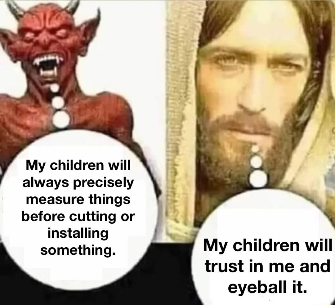 My children will always precisely measure things before cutting or installing something My children will trust in me and eyeball it