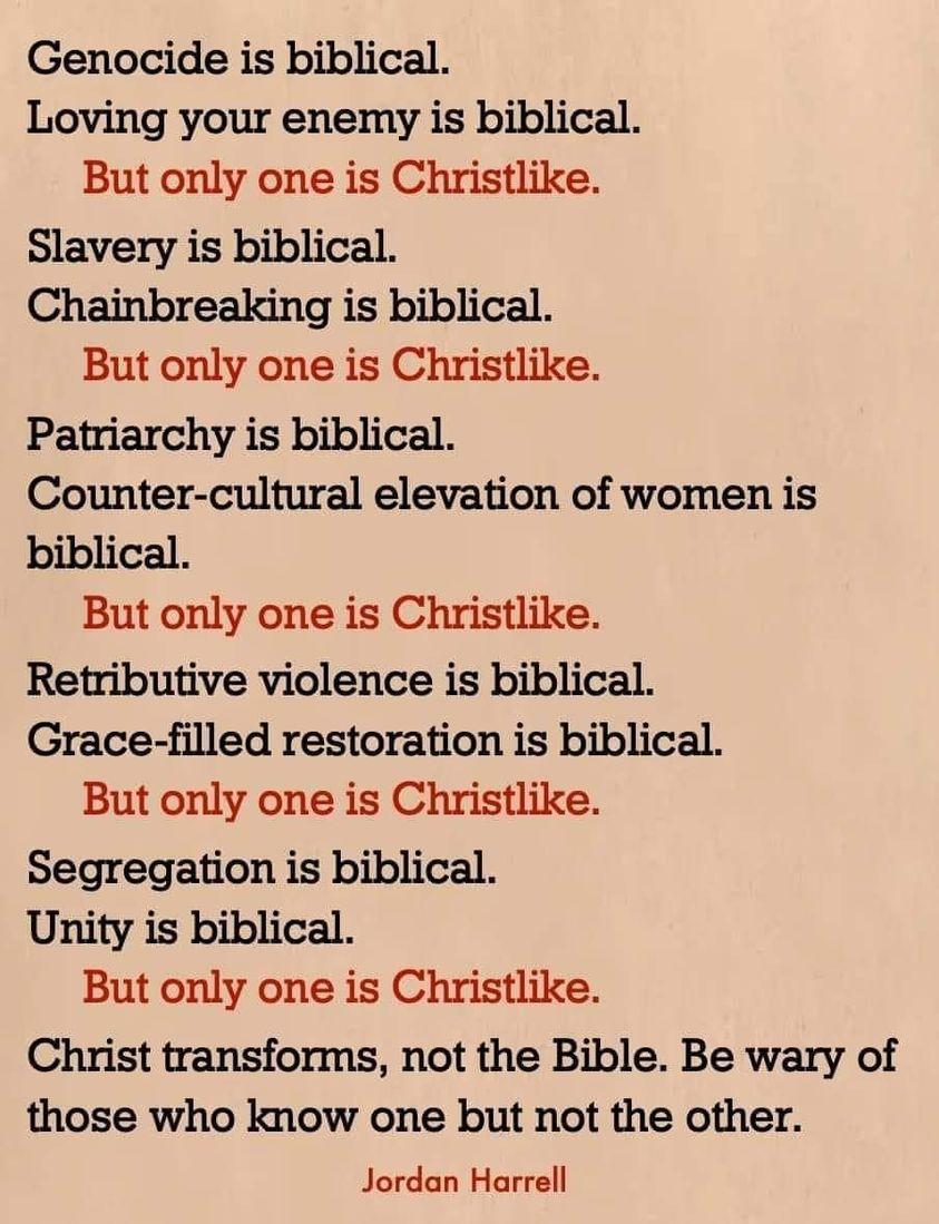 Genocide is biblical Loving your enemy is biblical But only one is Christlike Slavery is biblical Chainbreaking is biblical But only one is Christlike Patriarchy is biblical Counter cultural elevation of women is biblical But only one is Christlike Retributive violence is biblical Grace filled restoration is biblical But only one is Christlike Segregation is biblical Unity is biblical But only one
