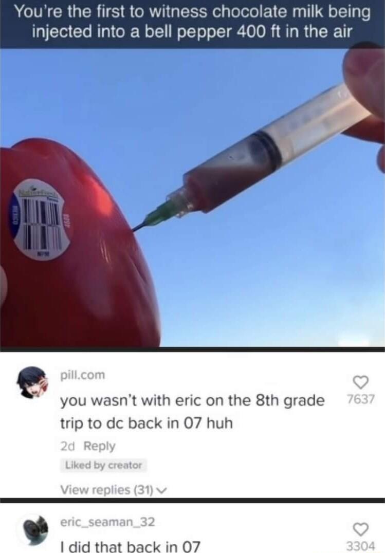 Youre the first to witness chocolate milk bein injected into a bell pepper 400 ft in the air you wasnt with eric on the 8th grade trip to dc back in 07 huh 1 did that back in 07