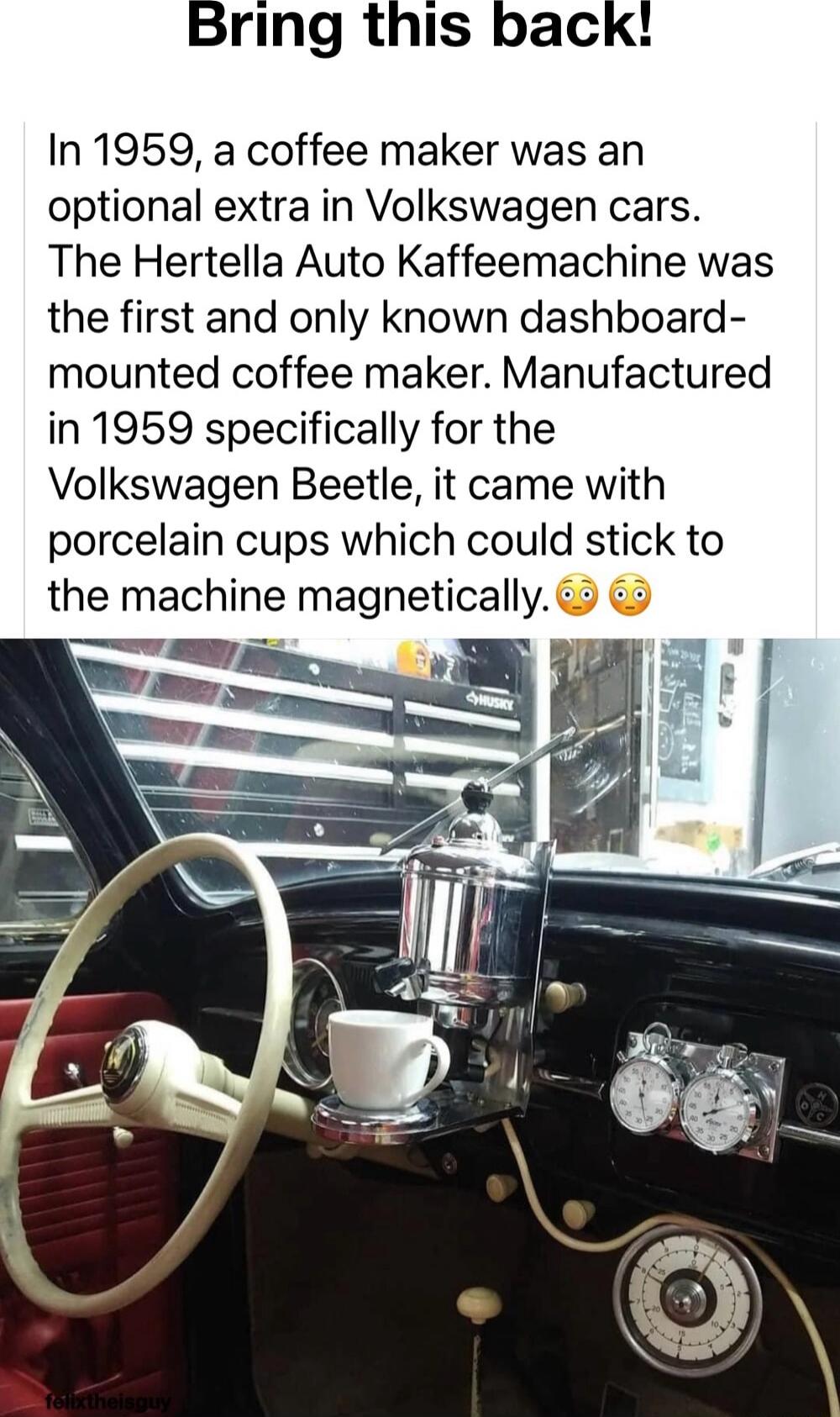 Bring this back In 1959 a coffee maker was an optional extra in Volkswagen cars The Hertella Auto Kaffeemachine was the first and only known dashboard mounted coffee maker Manufactured in 1959 specifically for the Volkswagen Beetle it came with porcelain cups which could stick to the machine magnetically