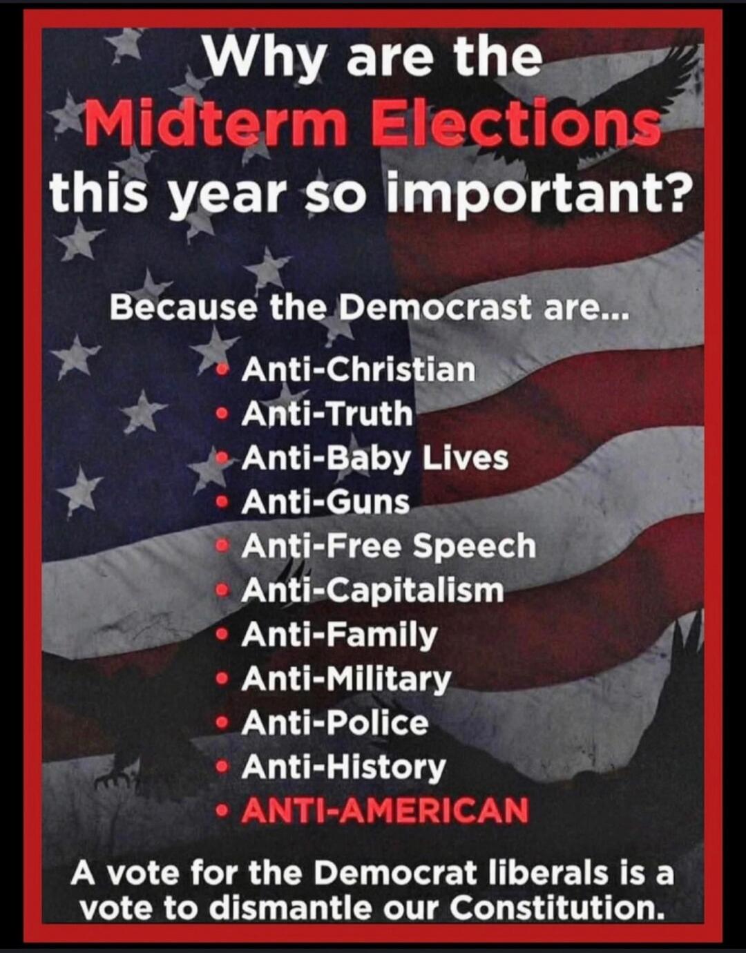 Why are the Midterm Elections this year so important? Because the Democrat are... Anti-Christian, Anti-Truth, Anti-Baby Lives, Anti-Guns, Anti-Free Speech, Anti-Capitalism, Anti-Family, Anti-Military, Anti-Police, Anti-History, ANTI-AMERICAN. A vote for the Democrat liberals is a vote to dismantle our Constitution.