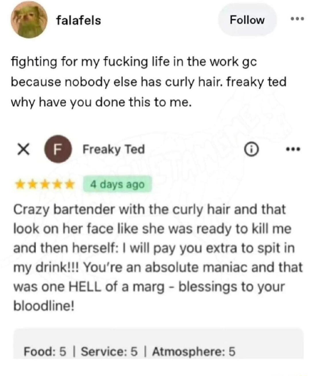 fighting for my fucking life in the work gc because nobody else has curly hair. freaky ted why have you done this to me.

X  F  Freaky Ted

Crazy bartender with the curly hair and that look on her face like she was ready to kill me and then herself: I will pay you extra to spit in my drink!!! You’re an absolute maniac and that was one HELL of a mar