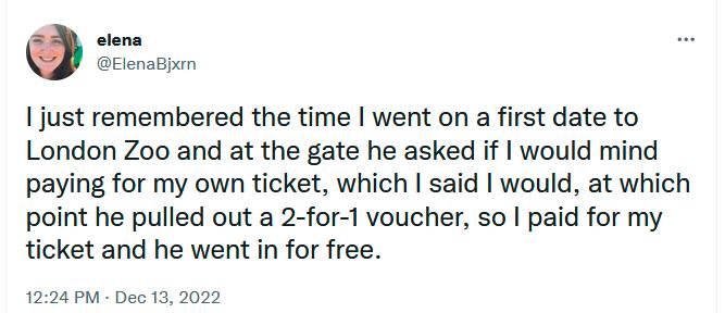 stens Elenajem 1just remembered the time went on a first date to London Zoo and at the gate he asked if would mind paying for my own ticket which said would at which point he pulled out a 2 for 1 voucher so paid for my ticket and he went in for free 1224 PM Dec 13 2022