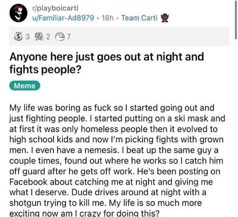 rplayboicarti ulFamiliar Ad8979 18h Team Carti 32237 Anyone here just goes out at night and fights people My life was boring as fuck so started going out and just fighting people started putting on a ski mask and at first it was only homeless people then it evolved to high school kids and now Im picking fights with grown men even have a nemesis beat up the same guy a couple times found out where h