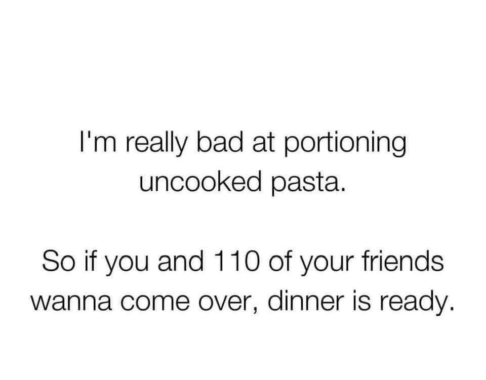 Im really bad at portioning uncooked pasta So if you and 110 of your friends wanna come over dinner is ready