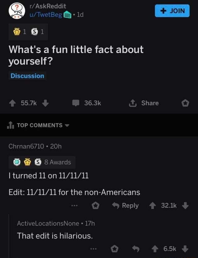 1 AskReddit 1 TwetBeg 1d B B Whats a fun little fact about yourself ERTESLEY 4 557k W 363k Share o 11 TOP COMMENTS Chrnan6710 20h s I turned 11 on 111111 Edit 111111 for the non Americans QO Reply 4 321k 8 Awards ActiveLocationsNone 17h That edit is hilarious Q 465