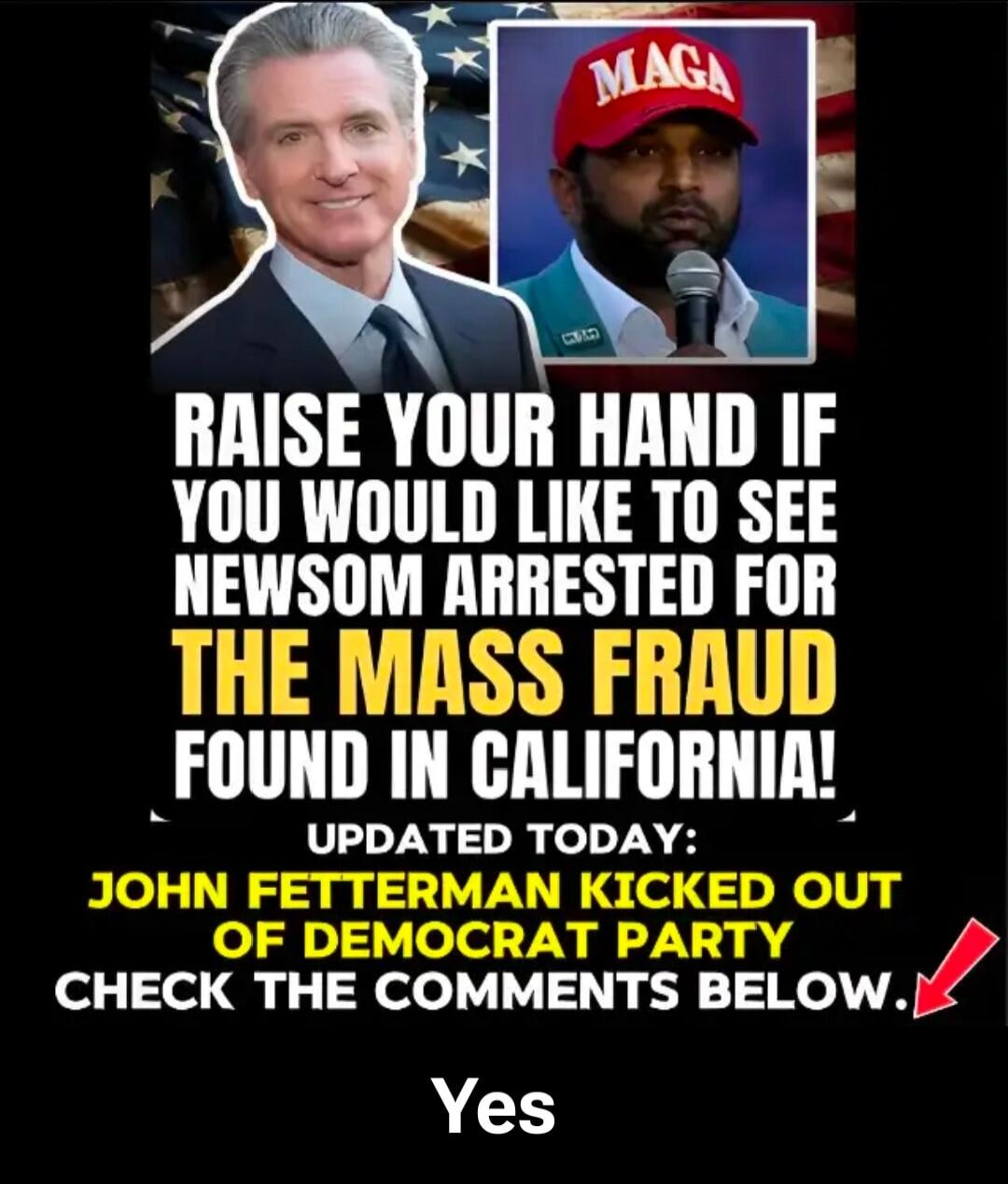 RAISE YOUR HAND IF YOU WOULD LIKE TO SEE NEWSOM ARRESTED FOR THE MASS FRAUD FOUND IN CALIFORNIA! UPDATED TODAY: JOHN FETTERMAN KICKED OUT OF DEMOCRAT PARTY CHECK THE COMMENTS BELOW. Yes. MAGA.