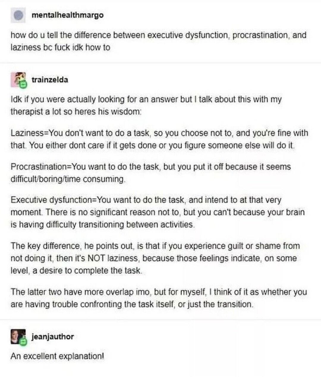 mentalhealthmargo how do u tell the difference between executive dysfunction procrastination and laziness bc fuck idk how to g trainzelda Idk if you were actually looking for an answer but talk about this with my therapist a lot so heres his wisdom LazinessYou dont want to do a task so you choose not to and youre fine with that You either dont care if it gets done or you figure someone else will d