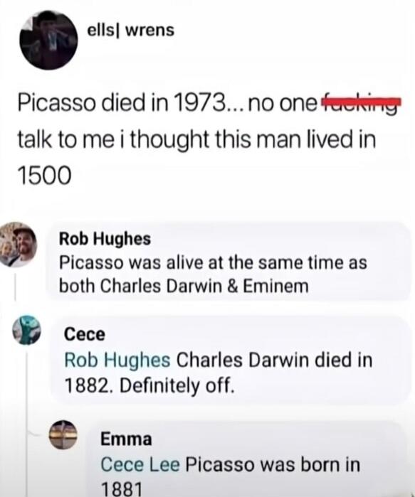 Picasso died in 1973... no one fucking talk to me i thought this man lived in 1500. Picasso was alive at the same time as both Charles Darwin & Eminem. Charles Darwin died in 1882. Definitely off. Picasso was born in 1881.