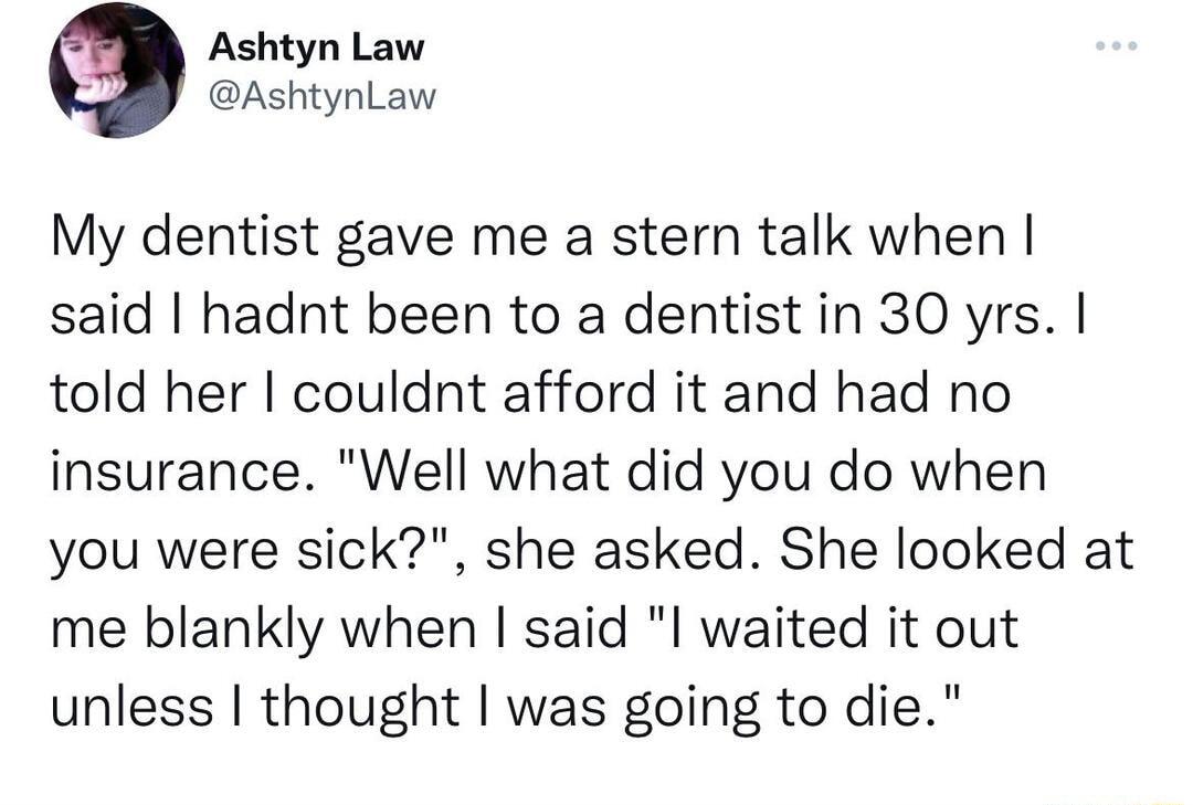 Ashtyn Law AshtynLaw My dentist gave me a stern talk when said hadnt been to a dentist in 30 yrs told her couldnt afford it and had no insurance Well what did you do when you were sick she asked She looked at me blankly when said l waited it out unless thought was going to die