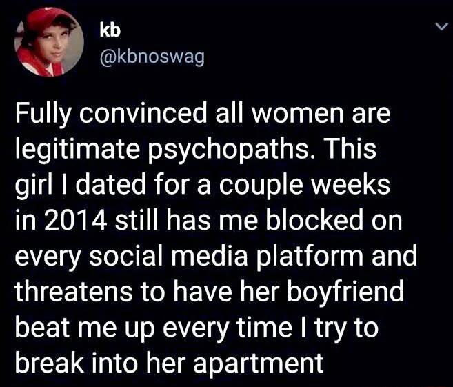 4 QLELRET Fully convinced all women are legitimate psychopaths This girl dated for a couple weeks in 2014 still has me blocked on every social media platform and threatens to have her boyfriend beat me up every time try to break into her apartment