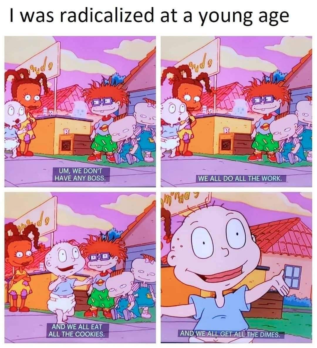 was radicalized at a young age UM WE DONT HAVE ANY BOSS AND WE ALL EAT ALL THE COOKIES i AND WE ALL GET ALL THE DlMES Q S