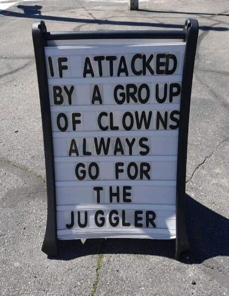 IF ATTACKED BY A GROUP OF CLOWNS ALWAYS GO FOR THE JUGGLER