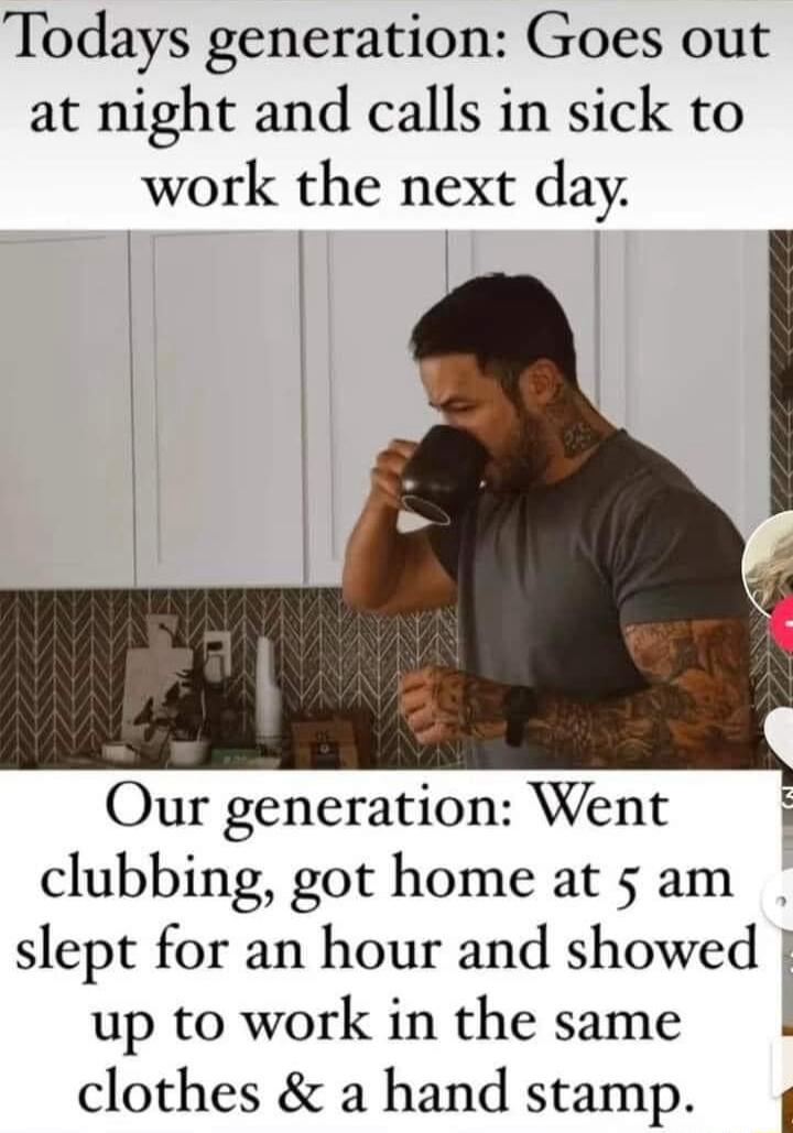 Todays generation Goes out at night and calls in sick to work the next day Our generation Went clubbing got home at 5 am slept for an hour and showed up to work in the same clothes a hand stamp i