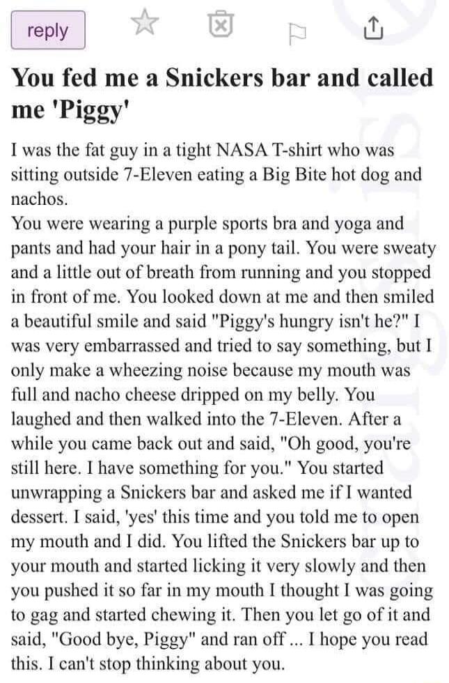 reply U You fed me a Snickers bar and called me Piggy I was the fat guy in a tight NASA T shirt who was sitting outside 7 Eleven eating a Big Bite hot dog and nachos You were wearing a purple sports bra and yoga and pants and had your hair in a pony tail You were sweaty and a little out of breath from running and you stopped in front of me You looked down at me and then smiled abeautiful smile and