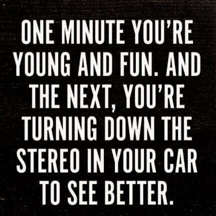 ONE MINUTE YOU'RE YOUNG AND FUN. AND THE NEXT, YOU'RE TURNING DOWN THE STEREO IN YOUR CAR TO SEE BETTER.