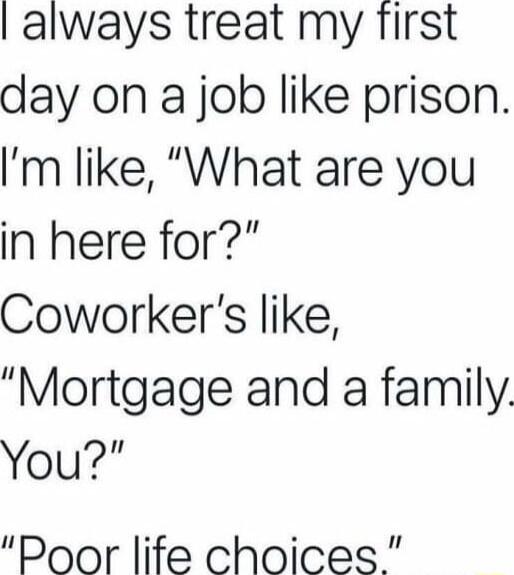 always treat my first day on a job like prison Im like What are you in here for Coworkers like Mortgage and a family You Door life choices