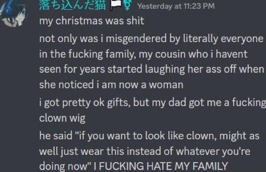BOIAATIR WY Yesterday at 1123 PM my christmas was shit not only was i misgendered by literally everyone in the fucking family my cousin who i havent seen for years started laughing her ass off when she noticed i am now a woman i got pretty ok gifts but my dad got me a fucking clown wig he said if you want to look like clown might as well just wear this instead of whatever youre doing now FUCKING H