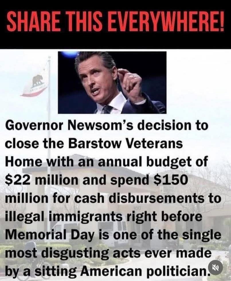 SHARE THIS EVERYWHERE! Governor Newsom's decision to close the Barstow Veterans Home with an annual budget of $22 million and spend $150 million for cash disbursements to illegal immigrants right before Memorial Day is one of the single most disgusting acts ever made by a sitting American politician.