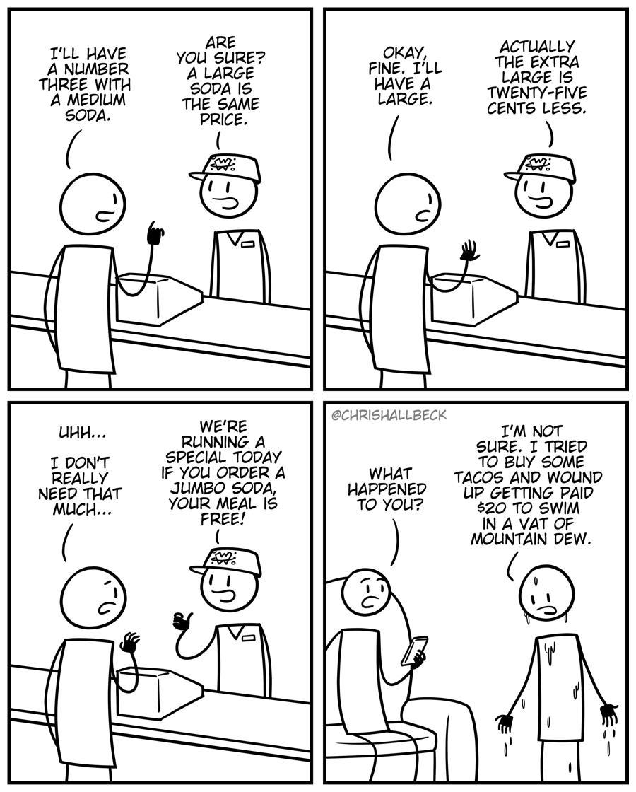 TLL HAVE A NUMBER THREE WITH A MEDILM SODA I DONT REALLY NEED THAT ARE YOou SURE A LARGE SODA 1S THE SAME RLUNNING A SPECIAL TODAY IF YOU ORDER A JUMBO SODA YOUR MEAL IS OKAY ACTUALLY FINE TLL T_AERE 29 HAVE A S TWENTY FIVE LARGE CENTS LESS 3 B CHRISHALLBECK TM NOT S0 B SoNE WHAT TACOS AND WOLIND HAPPENED Lip GETTING PAID To You 20 TO SWIM IN A VAT OF MOUNTAIN DEW