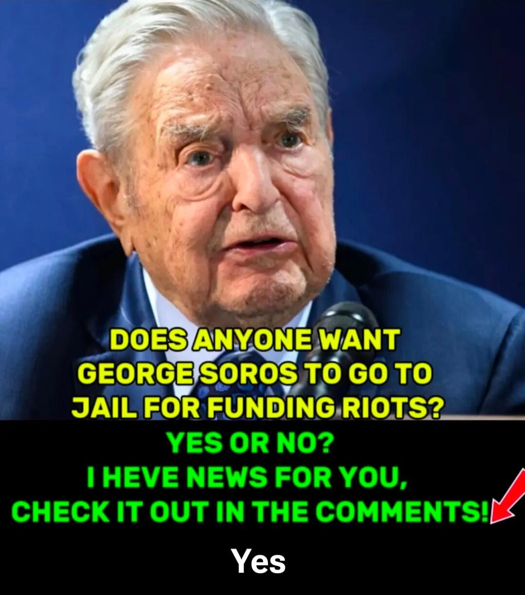 DOES ANYONE WANT GEORGE SOROS TO GO TO JAIL FOR FUNDING RIOTS? YES OR NO? I HAVE NEWS FOR YOU, CHECK IT OUT IN THE COMMENTS! Yes