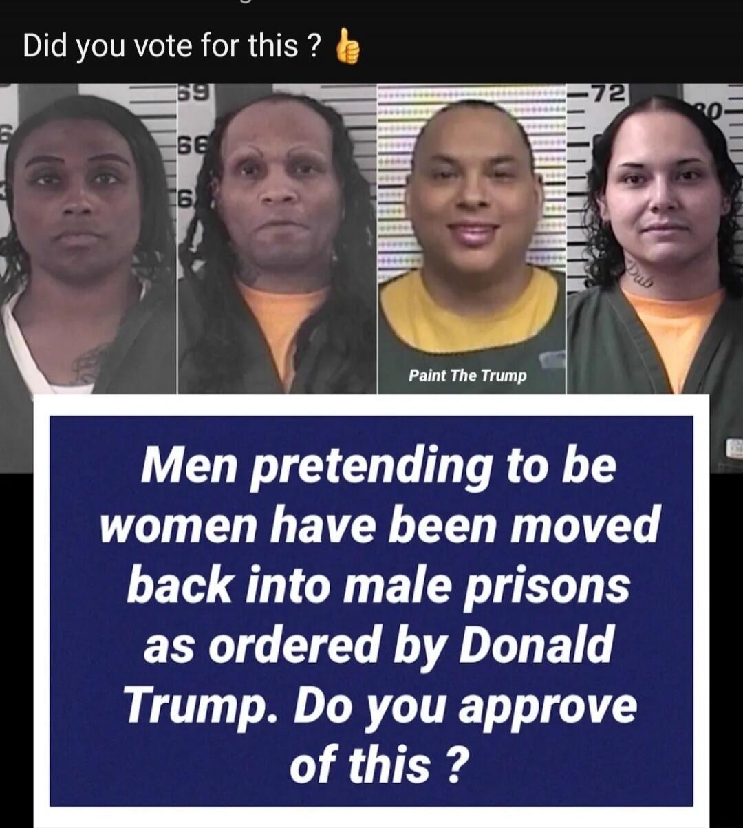 Did you vote for this ? 👍
Men pretending to be women have been moved back into male prisons as ordered by Donald Trump. Do you approve of this ?