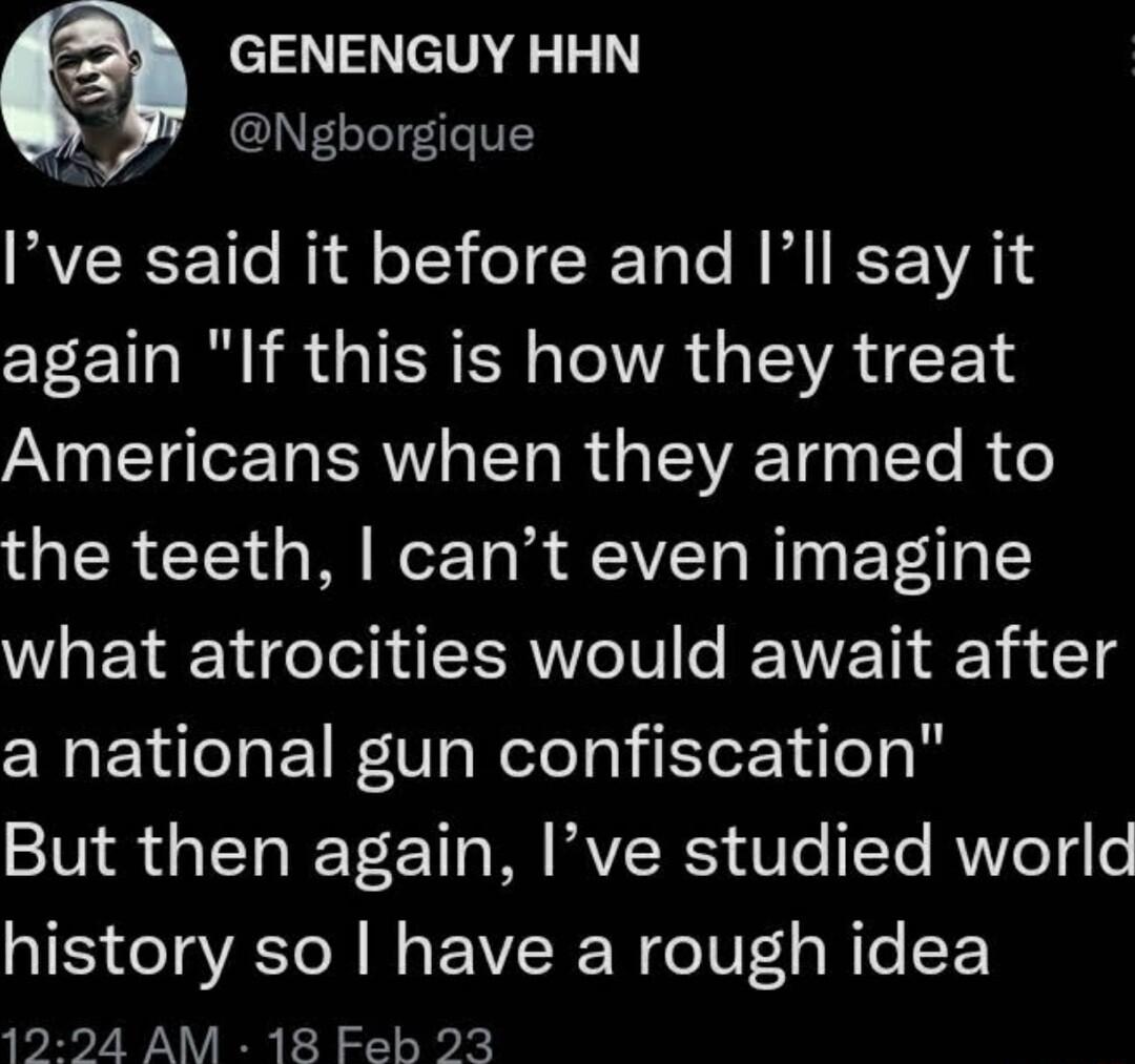 GENENGUY HHN 9 Ngborgique Ive said it before and Ill say it again If this is how they treat Americans when they armed to the teeth cant even imagine what atrocities would await after a national gun confiscation But then again Ive studied world history so have a rough idea 1224 AM 18 Feb 23