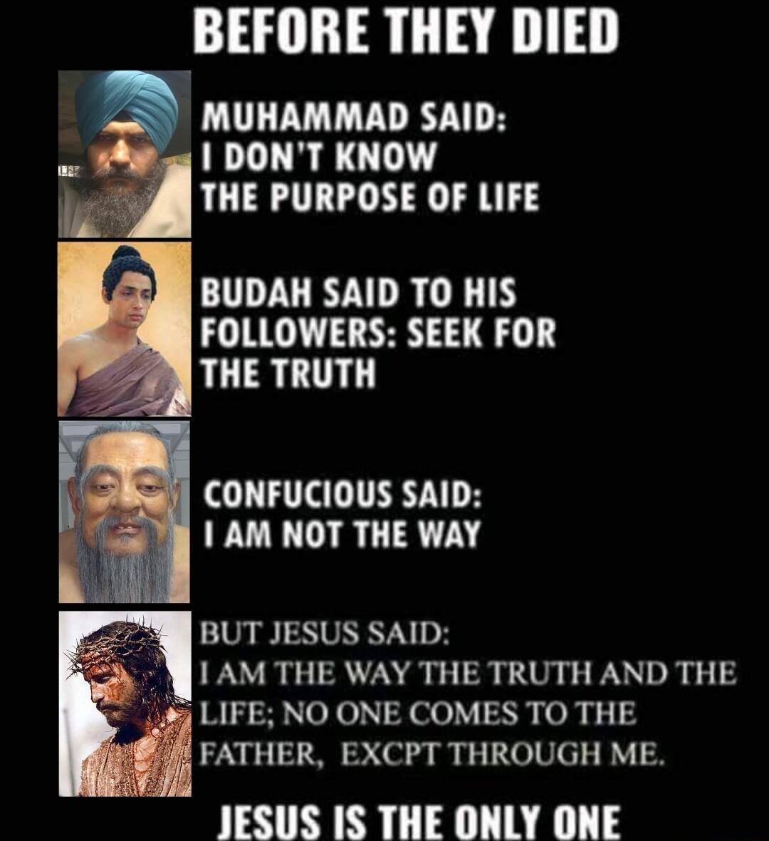 BEFORE THEY DIED MUHAMMAD SAID 1 DONT KNOW THE PURPOSE OF LIFE BUDAH SAID TO HIS FOLLOWERS SEEK FOR THE TRUTH CONFUCIOUS SAID AM NOT THE WAY BUT JESUS SAID 1 AM THE WAY THE TRUTH AND THE 4 LIFE NO ONE COMES TO THE FATHER EXCPT THROUGH ME JESUS IS THE ONLY ONE