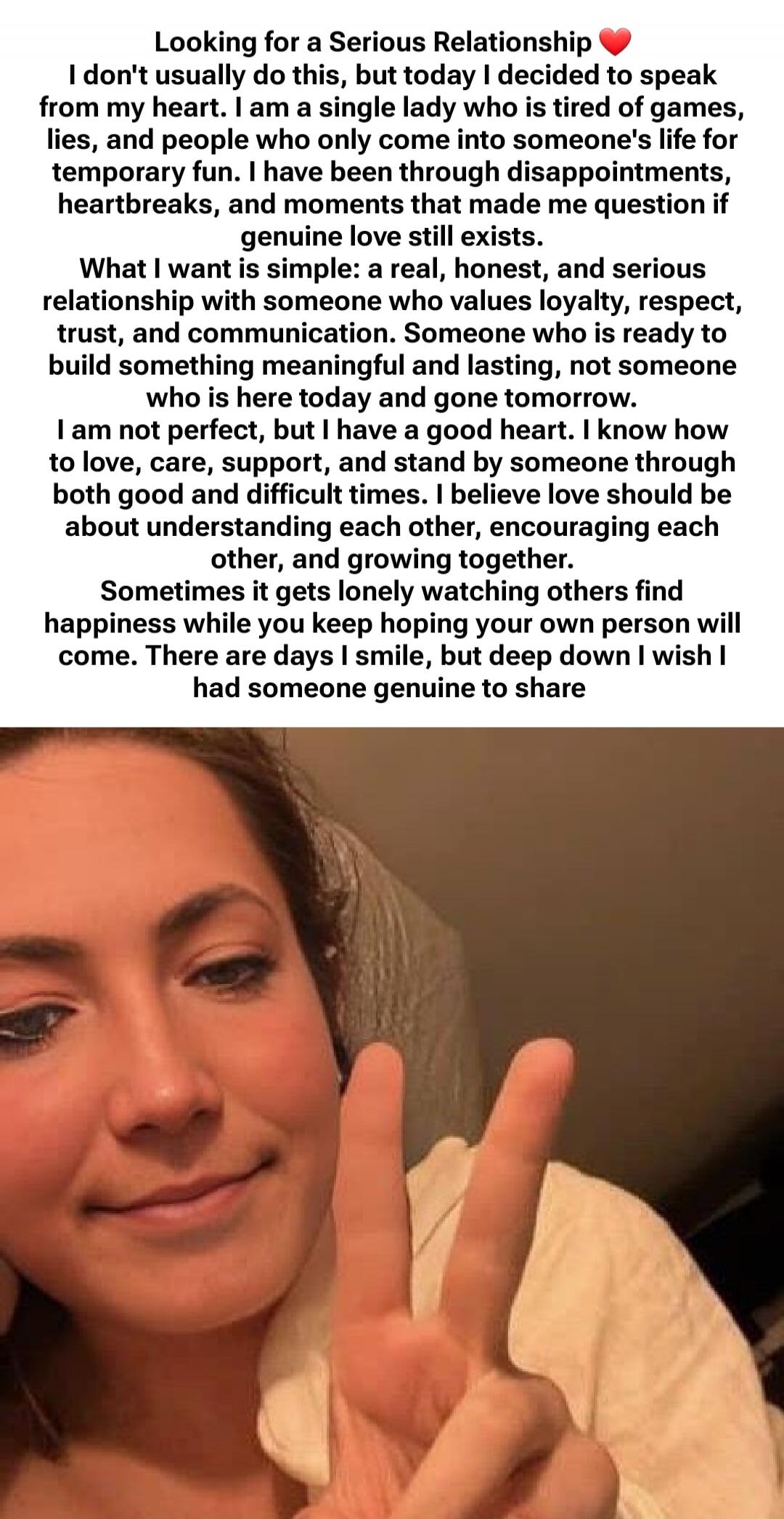 Looking for a Serious Relationship ❤️ I don't usually do this, but today I decided to speak from my heart. I am a single lady who is tired of games, lies, and people who only come into someone's life for temporary fun. I have been through disappointments, heartbreaks, and moments that made me question if genuine love still exists. What I want is si