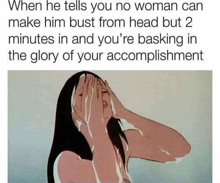 When he tells you no woman can make him bust from head but 2 minutes in and you're basking in the glory of your accomplishment