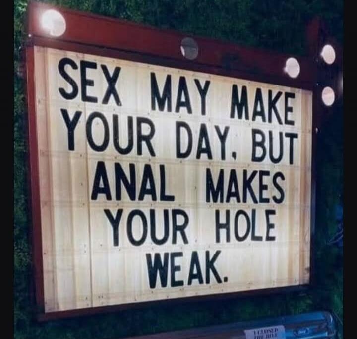 SEX MAY MAKE YOUR DAY, BUT ANAL MAKES YOUR HOLE WEAK.